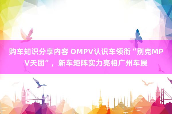 购车知识分享内容 OMPV认识车领衔“别克MPV天团”，新车矩阵实力亮相广州车展