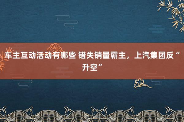 车主互动活动有哪些 错失销量霸主，上汽集团反“升空”