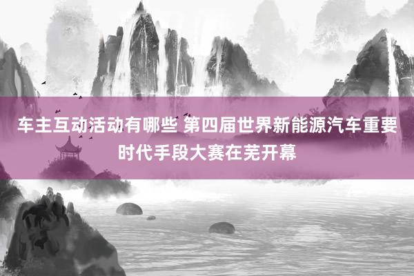 车主互动活动有哪些 第四届世界新能源汽车重要时代手段大赛在芜开幕