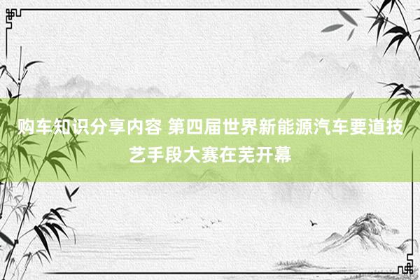 购车知识分享内容 第四届世界新能源汽车要道技艺手段大赛在芜开幕