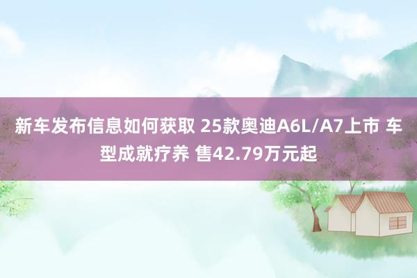 新车发布信息如何获取 25款奥迪A6L/A7上市 车型成就疗养 售42.79万元起