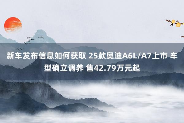 新车发布信息如何获取 25款奥迪A6L/A7上市 车型确立调养 售42.79万元起