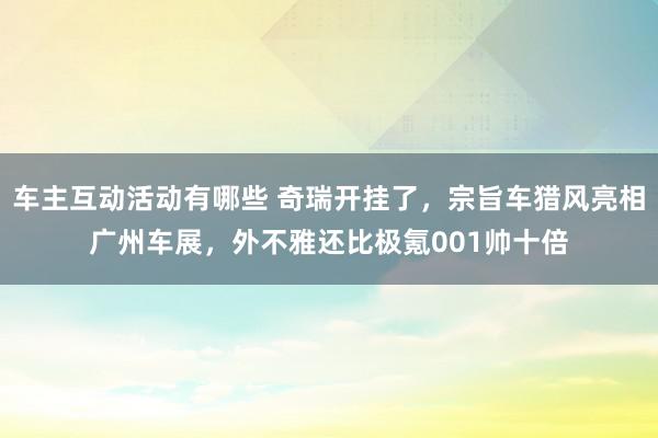 车主互动活动有哪些 奇瑞开挂了，宗旨车猎风亮相广州车展，外不雅还比极氪001帅十倍