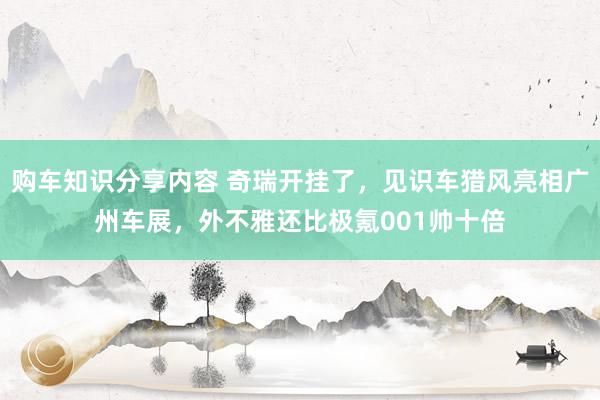 购车知识分享内容 奇瑞开挂了，见识车猎风亮相广州车展，外不雅还比极氪001帅十倍