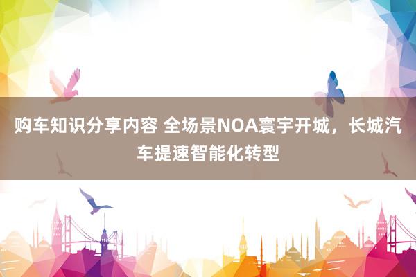 购车知识分享内容 全场景NOA寰宇开城，长城汽车提速智能化转型