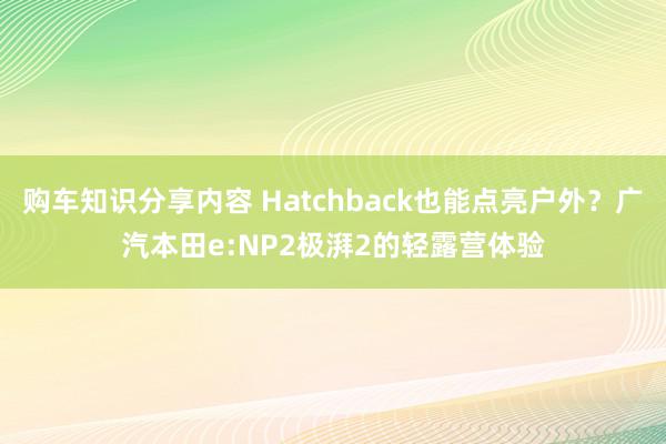 购车知识分享内容 Hatchback也能点亮户外？广汽本田e:NP2极湃2的轻露营体验