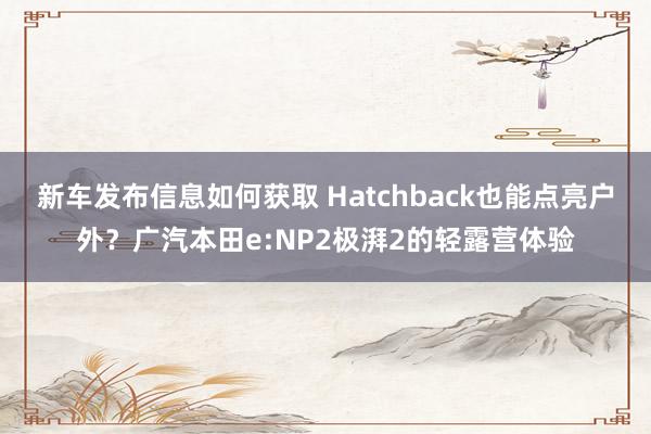 新车发布信息如何获取 Hatchback也能点亮户外？广汽本田e:NP2极湃2的轻露营体验