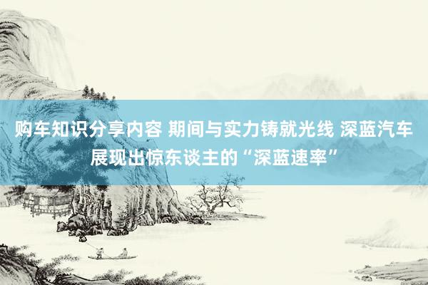 购车知识分享内容 期间与实力铸就光线 深蓝汽车展现出惊东谈主的“深蓝速率”