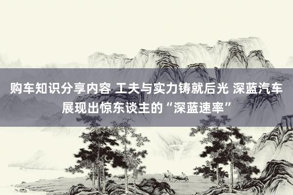 购车知识分享内容 工夫与实力铸就后光 深蓝汽车展现出惊东谈主的“深蓝速率”