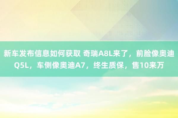 新车发布信息如何获取 奇瑞A8L来了，前脸像奥迪Q5L，车侧像奥迪A7，终生质保，售10来万