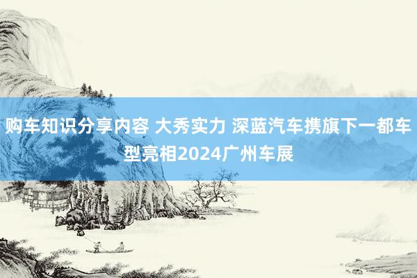 购车知识分享内容 大秀实力 深蓝汽车携旗下一都车型亮相2024广州车展