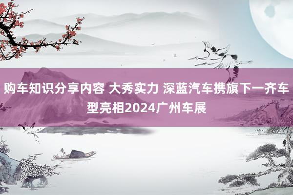 购车知识分享内容 大秀实力 深蓝汽车携旗下一齐车型亮相2024广州车展