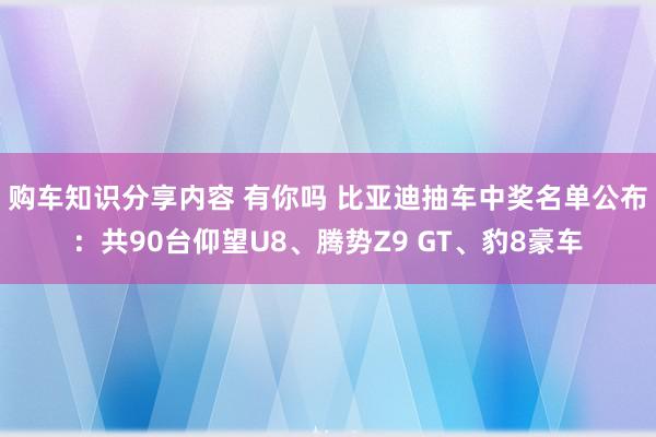 购车知识分享内容 有你吗 比亚迪抽车中奖名单公布：共90台仰望U8、腾势Z9 GT、豹8豪车