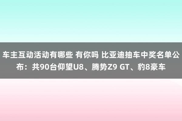 车主互动活动有哪些 有你吗 比亚迪抽车中奖名单公布：共90台仰望U8、腾势Z9 GT、豹8豪车