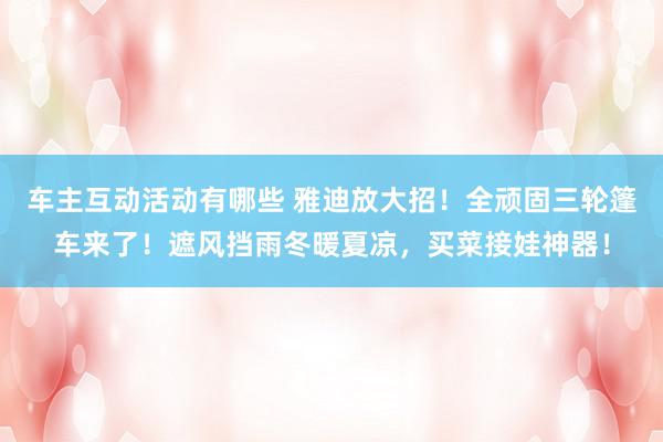 车主互动活动有哪些 雅迪放大招！全顽固三轮篷车来了！遮风挡雨冬暖夏凉，买菜接娃神器！