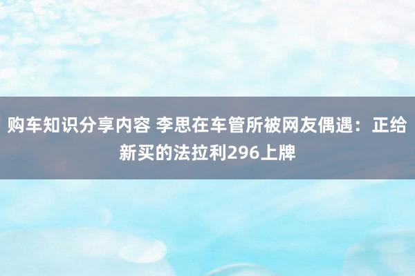 购车知识分享内容 李思在车管所被网友偶遇：正给新买的法拉利296上牌