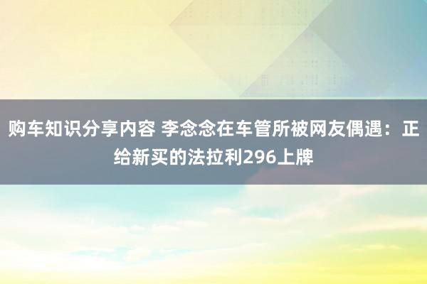 购车知识分享内容 李念念在车管所被网友偶遇：正给新买的法拉利296上牌