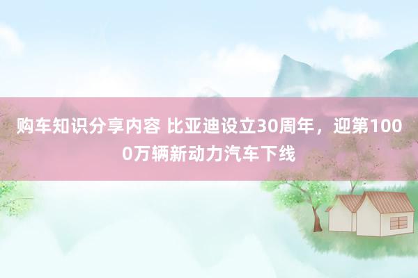 购车知识分享内容 比亚迪设立30周年，迎第1000万辆新动力汽车下线