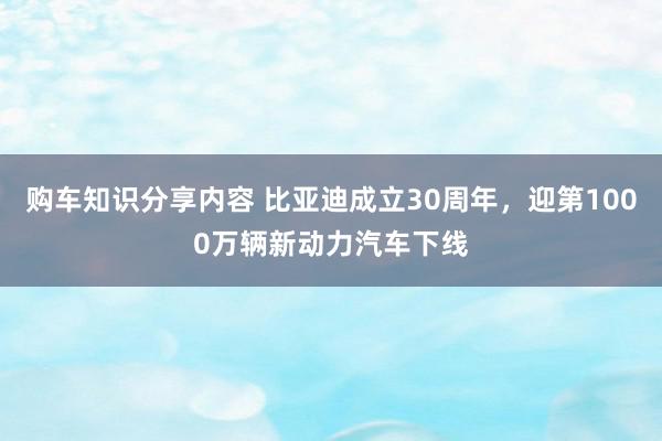 购车知识分享内容 比亚迪成立30周年，迎第1000万辆新动力汽车下线