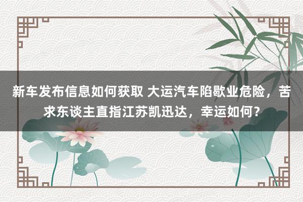 新车发布信息如何获取 大运汽车陷歇业危险，苦求东谈主直指江苏凯迅达，幸运如何？