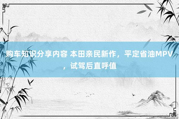 购车知识分享内容 本田亲民新作，平定省油MPV，试驾后直呼值