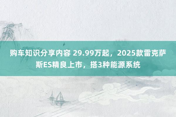 购车知识分享内容 29.99万起，2025款雷克萨斯ES精良上市，搭3种能源系统