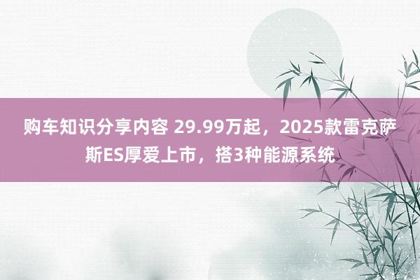 购车知识分享内容 29.99万起，2025款雷克萨斯ES厚爱上市，搭3种能源系统