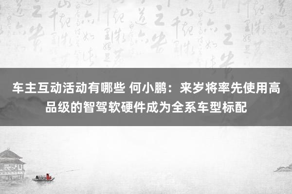 车主互动活动有哪些 何小鹏：来岁将率先使用高品级的智驾软硬件成为全系车型标配