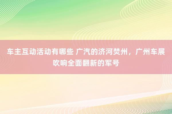 车主互动活动有哪些 广汽的济河焚州，广州车展吹响全面翻新的军号