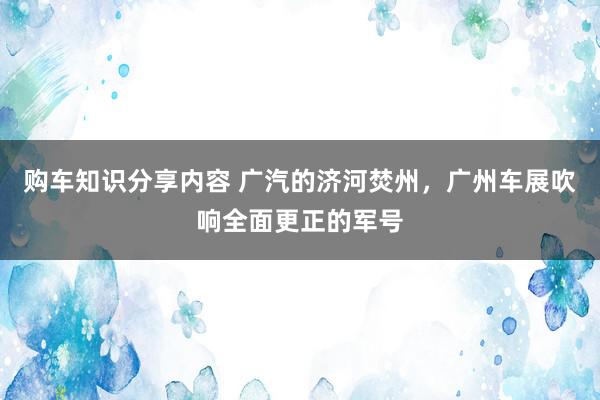 购车知识分享内容 广汽的济河焚州，广州车展吹响全面更正的军号