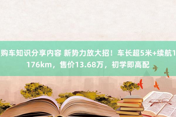 购车知识分享内容 新势力放大招！车长超5米+续航1176km，售价13.68万，初学即高配