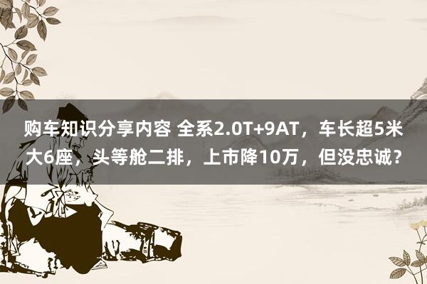 购车知识分享内容 全系2.0T+9AT，车长超5米大6座，头等舱二排，上市降10万，但没忠诚？