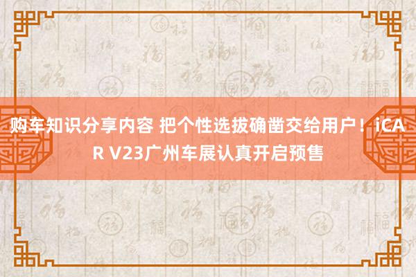 购车知识分享内容 把个性选拔确凿交给用户！iCAR V23广州车展认真开启预售