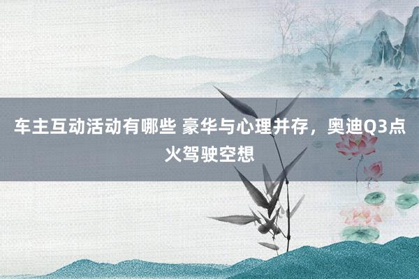 车主互动活动有哪些 豪华与心理并存，奥迪Q3点火驾驶空想