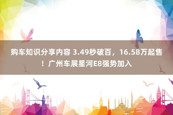 购车知识分享内容 3.49秒破百，16.58万起售！广州车展星河E8强势加入