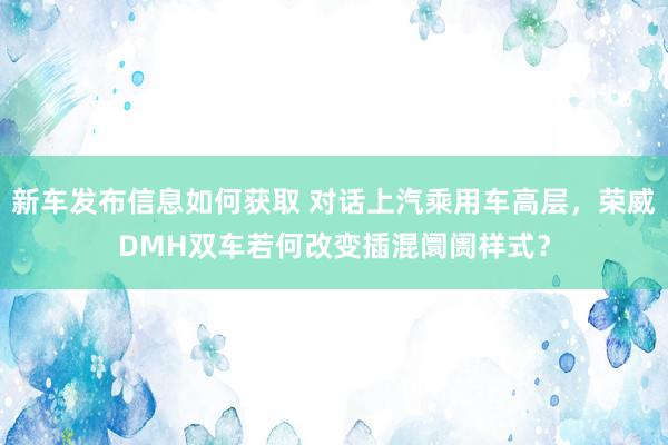 新车发布信息如何获取 对话上汽乘用车高层，荣威DMH双车若何改变插混阛阓样式？