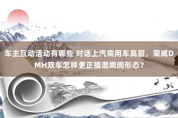 车主互动活动有哪些 对话上汽乘用车高层，荣威DMH双车怎样更正插混阛阓形态？