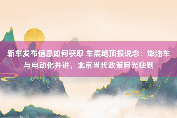 新车发布信息如何获取 车展绝顶报说念：燃油车与电动化并进，北京当代政策目光独到