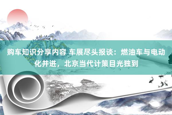 购车知识分享内容 车展尽头报谈：燃油车与电动化并进，北京当代计策目光独到