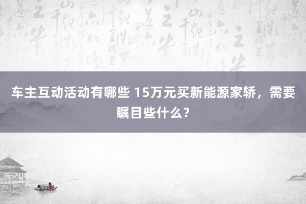 车主互动活动有哪些 15万元买新能源家轿，需要瞩目些什么？