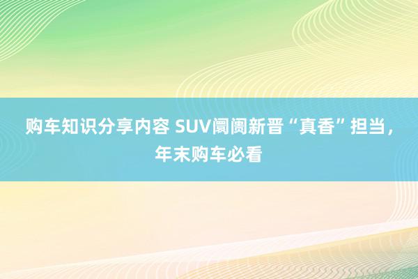 购车知识分享内容 SUV阛阓新晋“真香”担当，年末购车必看