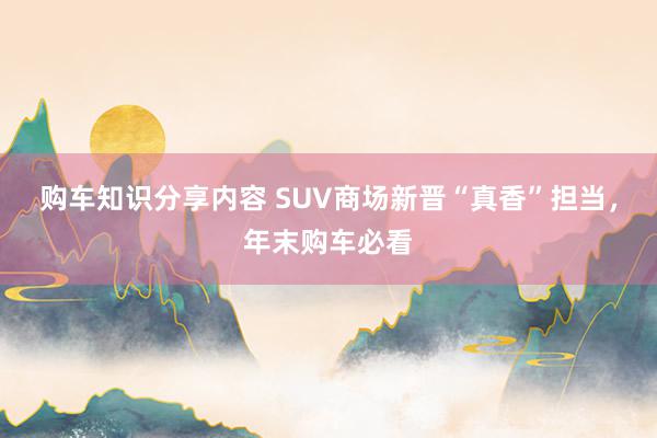 购车知识分享内容 SUV商场新晋“真香”担当，年末购车必看