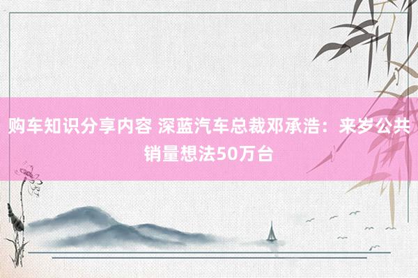 购车知识分享内容 深蓝汽车总裁邓承浩：来岁公共销量想法50万台