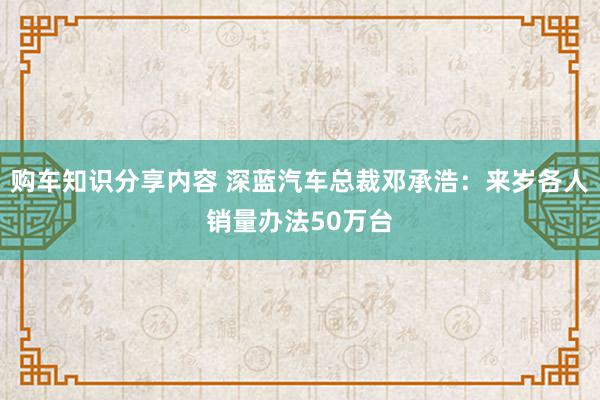 购车知识分享内容 深蓝汽车总裁邓承浩：来岁各人销量办法50万台