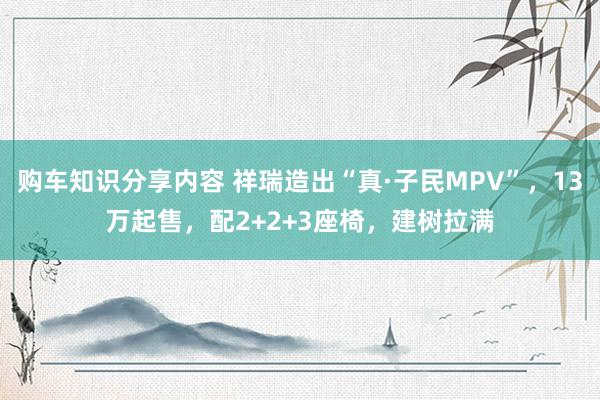 购车知识分享内容 祥瑞造出“真·子民MPV”，13万起售，配2+2+3座椅，建树拉满