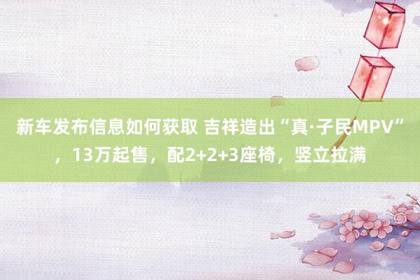 新车发布信息如何获取 吉祥造出“真·子民MPV”，13万起售，配2+2+3座椅，竖立拉满