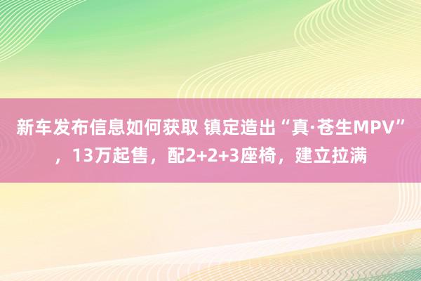 新车发布信息如何获取 镇定造出“真·苍生MPV”，13万起售，配2+2+3座椅，建立拉满