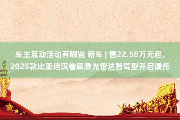 车主互动活动有哪些 新车 | 售22.58万元起，2025款比亚迪汉眷属激光雷达智驾型开启请托