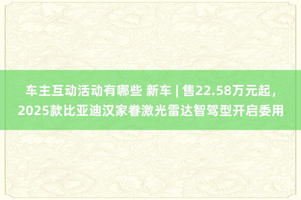 车主互动活动有哪些 新车 | 售22.58万元起，2025款比亚迪汉家眷激光雷达智驾型开启委用