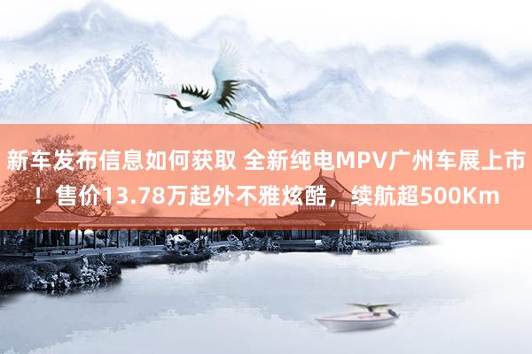 新车发布信息如何获取 全新纯电MPV广州车展上市！售价13.78万起外不雅炫酷，续航超500Km